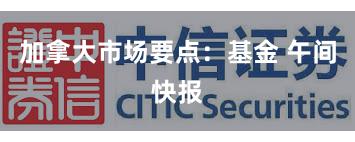 加拿大市场要点：基金 午间快报