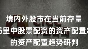 境内外股市在当前存量博弈格局里中股票配资的资产配置趋势研判