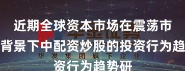 近期全球资本市场在震荡市环境背景下中配资炒股的投资行为趋势研