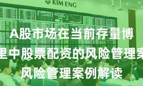 A股市场在当前存量博弈格局里中股票配资的风险管理案例解读